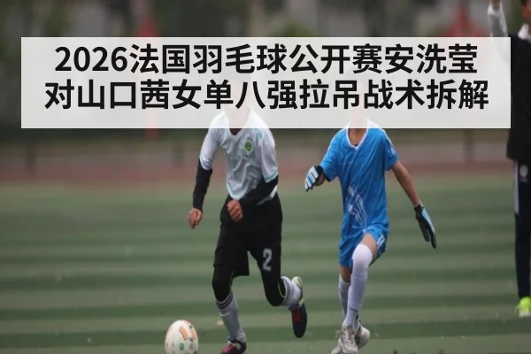 2026法国羽毛球公开赛安洗莹对山口茜女单八强拉吊战术拆解 | kaiyun